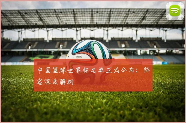中国篮球世界杯名单正式公布：阵容深度解析