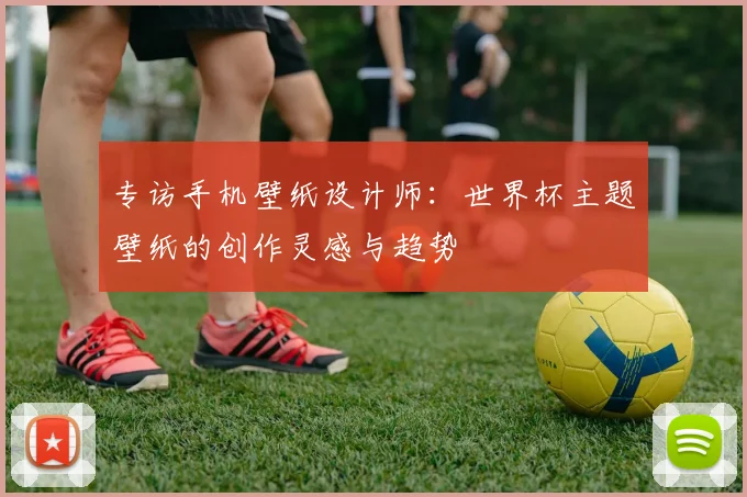 专访手机壁纸设计师：世界杯主题壁纸的创作灵感与趋势