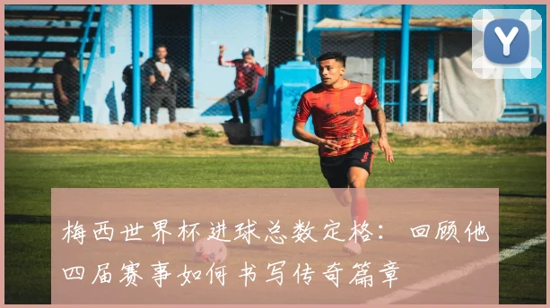 梅西世界杯进球总数定格：回顾他四届赛事如何书写传奇篇章