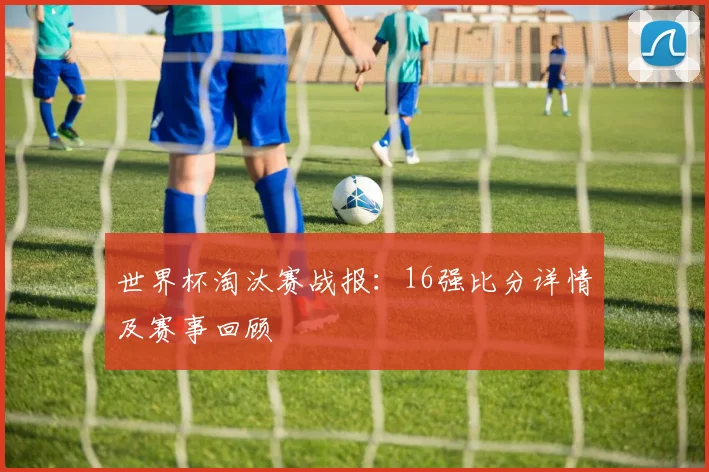 世界杯淘汰赛战报：16强比分详情及赛事回顾